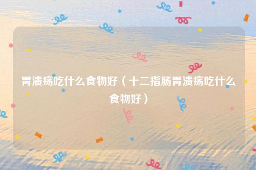 胃溃疡吃什么食物好（十二指肠胃溃疡吃什么食物好）