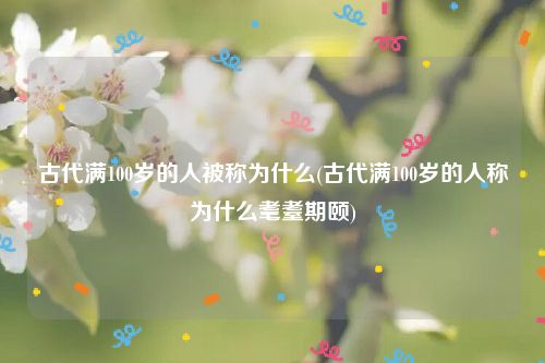 古代满100岁的人被称为什么(古代满100岁的人称为什么耄耋期颐)
