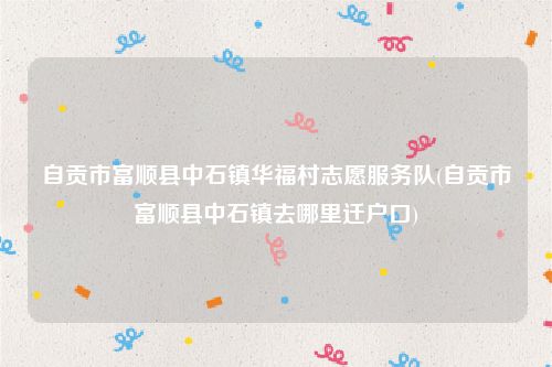自贡市富顺县中石镇华福村志愿服务队(自贡市富顺县中石镇去哪里迁户口)