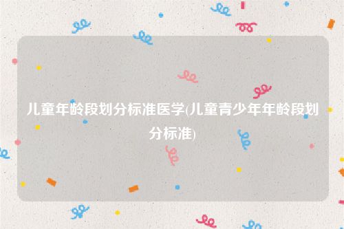 儿童年龄段划分标准医学(儿童青少年年龄段划分标准)