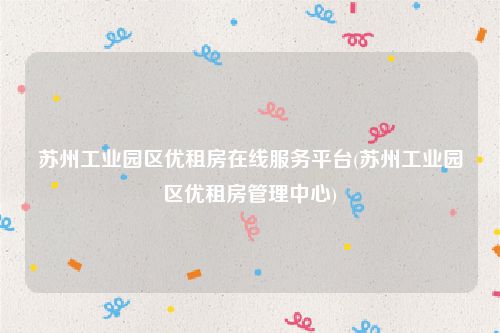 苏州工业园区优租房在线服务平台(苏州工业园区优租房管理中心)