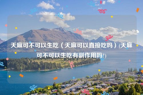 天麻可不可以生吃（天麻可以直接吃吗）(天麻可不可以生吃有副作用吗?)