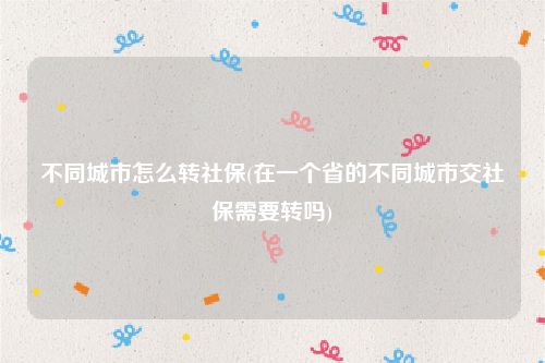不同城市怎么转社保(在一个省的不同城市交社保需要转吗)
