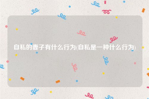 自私的妻子有什么行为(自私是一种什么行为)