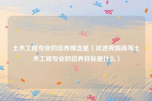 土木工程专业的培养理念是（试述我国高等土木工程专业的培养目标是什么）