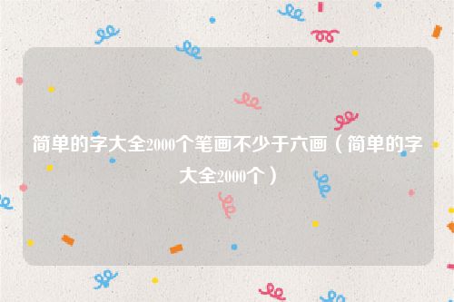 简单的字大全2000个笔画不少于六画（简单的字大全2000个）