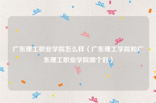 广东理工职业学院怎么样（广东理工学院和广东理工职业学院哪个好）