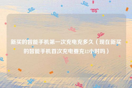 新买的智能手机第一次充电充多久（现在新买的智能手机首次充电要充12小时吗）