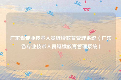 广东省专业技术人员继续教育管理系统（广东省专业技术人员继续教育管理系统）