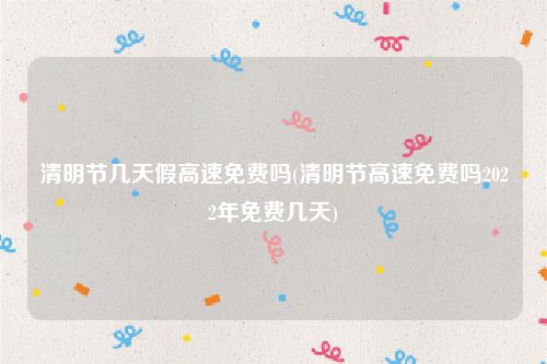 清明节几天假高速免费吗(清明节高速免费吗2022年免费几天)