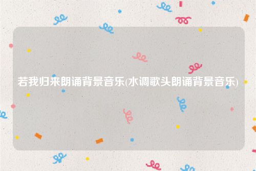 若我归来朗诵背景音乐(水调歌头朗诵背景音乐)