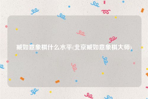 臧如意象棋什么水平(北京臧如意象棋大师)