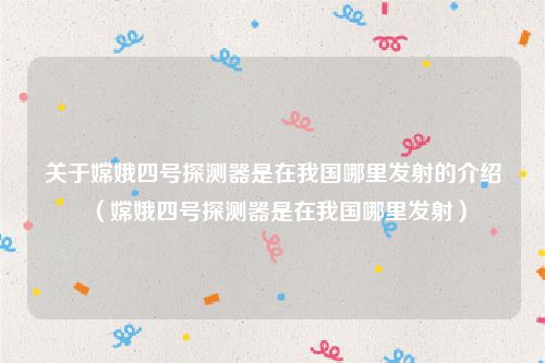 关于嫦娥四号探测器是在我国哪里发射的介绍（嫦娥四号探测器是在我国哪里发射）