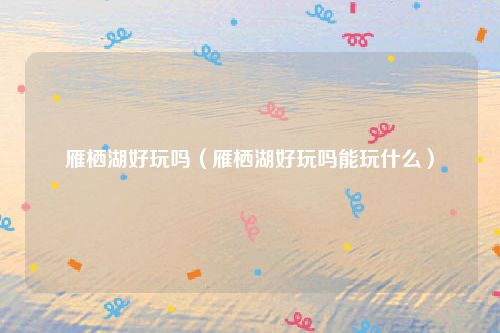 雁栖湖好玩吗（雁栖湖好玩吗能玩什么）
