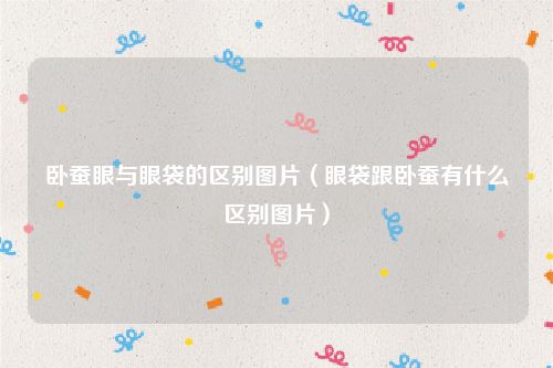 卧蚕眼与眼袋的区别图片（眼袋跟卧蚕有什么区别图片）