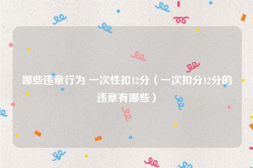 哪些违章行为 一次性扣12分（一次扣分12分的违章有哪些）