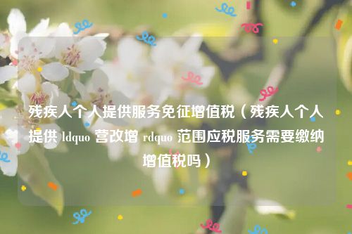 残疾人个人提供服务免征增值税（残疾人个人提供 ldquo 营改增 rdquo 范围应税服务需要缴纳增值税吗）