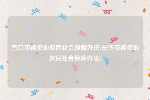 营口市被征地农民社会保障办法(长沙市被征地农民社会保障办法)