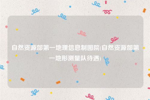 自然资源部第一地理信息制图院(自然资源部第一地形测量队待遇)