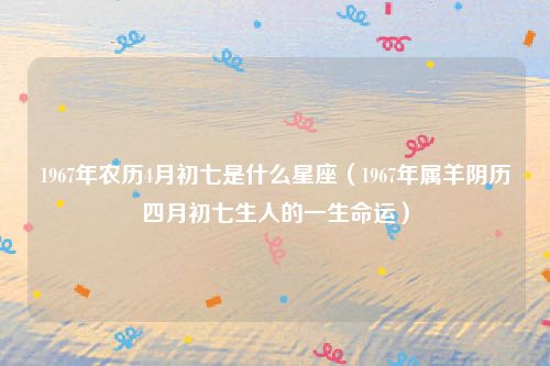 1967年农历4月初七是什么星座（1967年属羊阴历四月初七生人的一生命运）