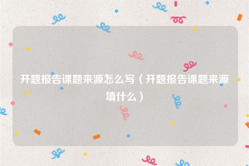 开题报告课题来源怎么写（开题报告课题来源填什么）