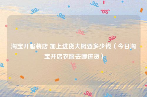 淘宝开服装店 加上进货大概要多少钱（今日淘宝开店衣服去哪进货）