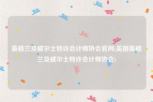 英格兰及威尔士特许会计师协会官网(英国英格兰及威尔士特许会计师协会)
