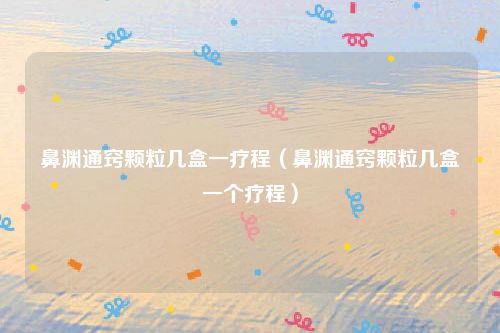鼻渊通窍颗粒几盒一疗程（鼻渊通窍颗粒几盒一个疗程）