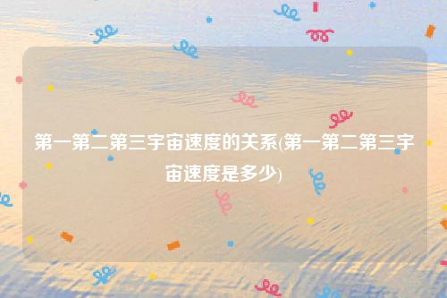 第一第二第三宇宙速度的关系(第一第二第三宇宙速度是多少)