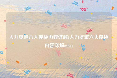 人力资源六大模块内容详解(人力资源六大模块内容详解mba)