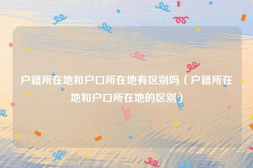 户籍所在地和户口所在地有区别吗（户籍所在地和户口所在地的区别）
