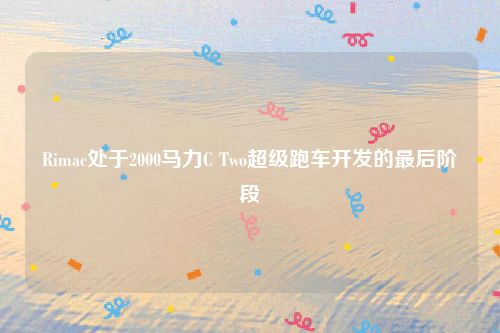 Rimac处于2000马力C Two超级跑车开发的最后阶段
