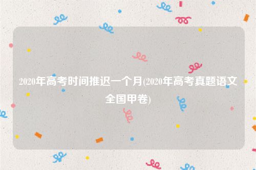 2020年高考时间推迟一个月(2020年高考真题语文全国甲卷)