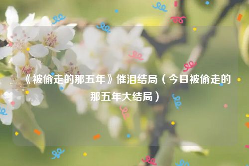 《被偷走的那五年》催泪结局（今日被偷走的那五年大结局）