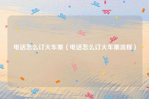 电话怎么订火车票（电话怎么订火车票流程）