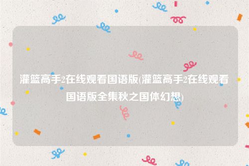 灌篮高手2在线观看国语版(灌篮高手2在线观看国语版全集秋之国体幻想)