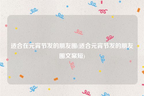 适合在元宵节发的朋友圈(适合元宵节发的朋友圈文案短)