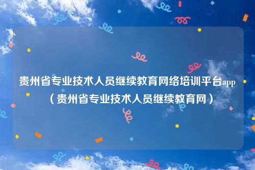贵州省专业技术人员继续教育网络培训平台app（贵州省专业技术人员继续教育网）
