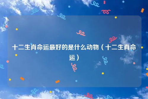 十二生肖命运最好的是什么动物（十二生肖命运）