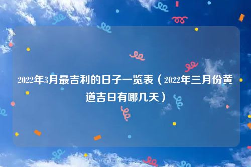 2022年3月最吉利的日子一览表（2022年三月份黄道吉日有哪几天）