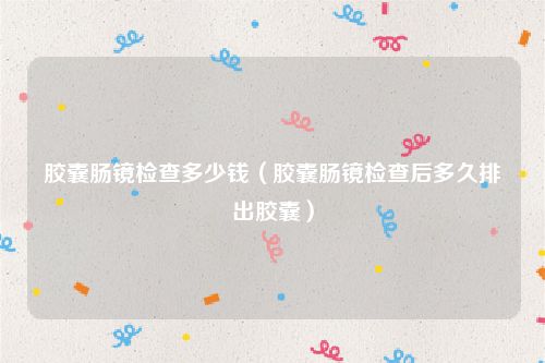 胶囊肠镜检查多少钱（胶囊肠镜检查后多久排出胶囊）