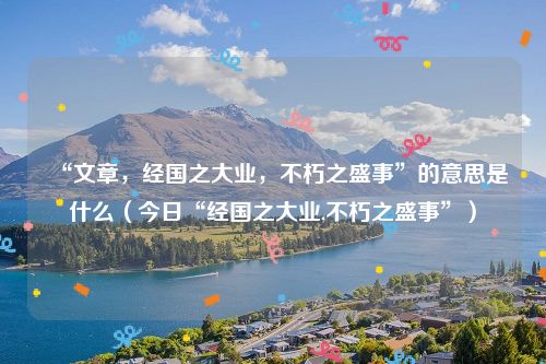 “文章，经国之大业，不朽之盛事”的意思是什么（今日“经国之大业,不朽之盛事”）