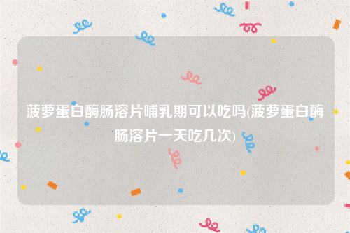 菠萝蛋白酶肠溶片哺乳期可以吃吗(菠萝蛋白酶肠溶片一天吃几次)