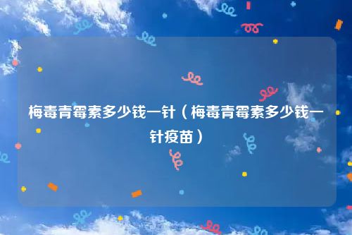 梅毒青霉素多少钱一针（梅毒青霉素多少钱一针疫苗）
