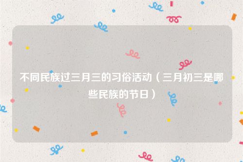 不同民族过三月三的习俗活动（三月初三是哪些民族的节日）