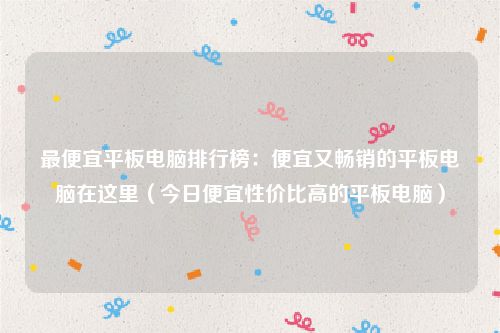 最便宜平板电脑排行榜：便宜又畅销的平板电脑在这里（今日便宜性价比高的平板电脑）