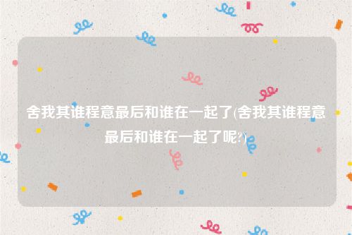 舍我其谁程意最后和谁在一起了(舍我其谁程意最后和谁在一起了呢?)