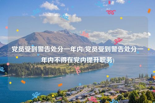 党员受到警告处分一年内(党员受到警告处分一年内不得在党内提升职务)