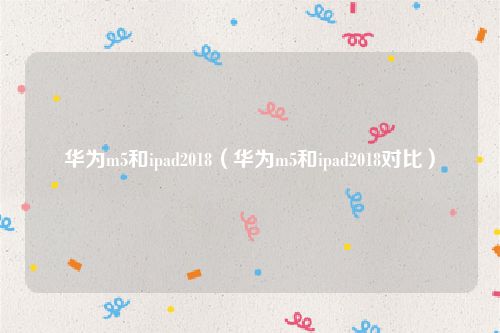 华为m5和ipad2018（华为m5和ipad2018对比）
