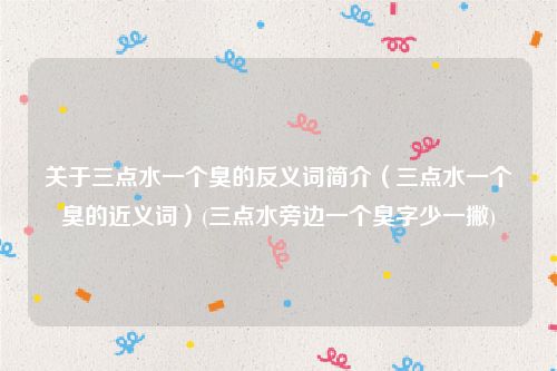 关于三点水一个臭的反义词简介（三点水一个臭的近义词）(三点水旁边一个臭字少一撇)